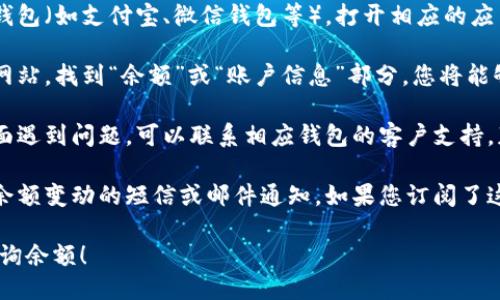 您可以通过以下几种方式查看钱包余额：

1. **移动应用程序**：如果您使用的是数字钱包（如支付宝、微信钱包等），打开相应的应用程序，通常钱包余额会在主页面显示。

2. **官方网站**：登录您所使用的数字钱包网站，找到“余额”或“账户信息”部分，您将能够查看当前余额。

3. **联系客户服务**：如果您在余额查询方面遇到问题，可以联系相应钱包的客户支持，获得进一步的帮助。

4. **短信或邮件通知**：有些钱包服务提供余额变动的短信或邮件通知，如果您订阅了这项服务，您可以在通知中找到您的余额信息。

请根据您的具体钱包类型选择对应的方法查询余额！